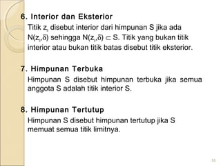 6. Interior dan Eksterior
Titik zo disebut interior dari himpunan S jika ada
N(zo,δ) sehingga N(zo,δ) ⊂ S. Titik yang bukan titik
interior atau bukan titik batas disebut titik eksterior.
7. Himpunan Terbuka
Himpunan S disebut himpunan terbuka jika semua
anggota S adalah titik interior S.
8. Himpunan Tertutup
Himpunan S disebut himpunan tertutup jika S
memuat semua titik limitnya.
55
 
