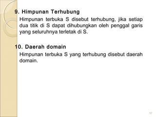 9. Himpunan Terhubung
Himpunan terbuka S disebut terhubung, jika setiap
dua titik di S dapat dihubungkan oleh penggal garis
yang seluruhnya terletak di S.
10. Daerah domain
Himpunan terbuka S yang terhubung disebut daerah
domain.
57
 