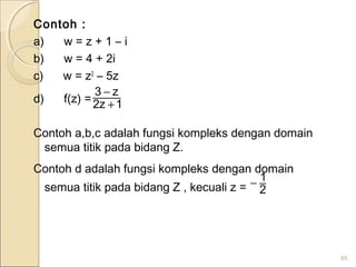 Contoh :
a)      w = z + 1 – i
b)      w = 4 + 2i
c)      w = z2
– 5z
d)      f(z) =
Contoh a,b,c adalah fungsi kompleks dengan domain
semua titik pada bidang Z.
Contoh d adalah fungsi kompleks dengan domain
semua titik pada bidang Z , kecuali z =
65
1z2
z3
+
−
2
1−
 