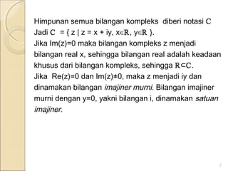 Himpunan semua bilangan kompleks diberi notasi ℂ
Jadi ℂ = { z | z = x + iy, x∈ℝ, y∈ℝ }.
Jika Im(z)=0 maka bilangan kompleks z menjadi
bilangan real x, sehingga bilangan real adalah keadaan
khusus dari bilangan kompleks, sehingga ℝ⊂ℂ.
Jika Re(z)=0 dan Im(z)≠0, maka z menjadi iy dan
dinamakan bilangan imajiner murni. Bilangan imajiner
murni dengan y=0, yakni bilangan i, dinamakan satuan
imajiner.
7
 