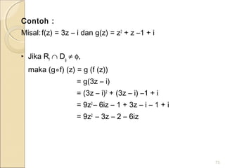 Contoh :
Misal:f(z) = 3z – i dan g(z) = z2
+ z –1 + i
‣ Jika Rf
∩ Dg
≠ φ,
maka (g⃘f) (z) = g (f (z))
= g(3z – i)
= (3z – i)2
+ (3z – i) –1 + i
= 9z2
– 6iz – 1 + 3z – i – 1 + i
= 9z2
– 3z – 2 – 6iz
73
 