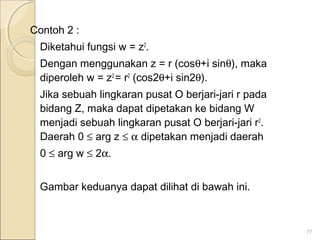 Contoh 2 :
Diketahui fungsi w = z2
.
Dengan menggunakan z = r (cosθ+i sinθ), maka
diperoleh w = z2
= r2
(cos2θ+i sin2θ).
Jika sebuah lingkaran pusat O berjari-jari r pada
bidang Z, maka dapat dipetakan ke bidang W
menjadi sebuah lingkaran pusat O berjari-jari r2
.
Daerah 0 ≤ arg z ≤ α dipetakan menjadi daerah
0 ≤ arg w ≤ 2α.
Gambar keduanya dapat dilihat di bawah ini.
77
 