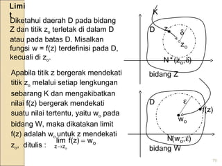 79
Diketahui daerah D pada bidang
Z dan titik zo terletak di dalam D
atau pada batas D. Misalkan
fungsi w = f(z) terdefinisi pada D,
kecuali di zo.
•
oz
D z
),z(*N o δ
δ
Apabila titik z bergerak mendekati
titik zo melalui setiap lengkungan
sebarang K dan mengakibatkan
nilai f(z) bergerak mendekati
suatu nilai tertentu, yaitu wo pada
bidang W, maka dikatakan limit
f(z) adalah wo untuk z mendekati
zo, ditulis :
)z(f•
),w(N o ε
ε
o
zz
w)z(flim
o
=
→
Limi
t

•
ow
D
K
Zbidang
Wbidang
 