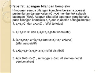 Sifat-sifat lapangan bilangan kompleks
Himpunan semua bilangan kompleks bersama operasi
penjumlahan dan perkalian (ℂ ,+,•) membentuk sebuah
lapangan (field). Adapun sifat-sifat lapangan yang berlaku
pada bilangan kompleks z1,z2 dan z3 adalah sebagai berikut:
1. z1+z2∈ℂ dan z1•z2∈ℂ . (sifat tertutup)
2. z1+z2= z2+z1 dan z1•z2= z2•z1 (sifat komutatif)
3. (z1+z2)+z3= z1+(z2+z3) dan (z1•z2) •z3= z1•(z2•z3)
(sifat assosiatif)
4. z1•(z2+z3)=(z1•z2)+(z1•z3) (sifat distribtif)
5. Ada 0=0+i0∈ℂ , sehingga z+0=z (0 elemen netral
penjumlahan)
8
 