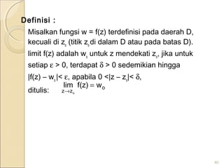 Definisi :
Misalkan fungsi w = f(z) terdefinisi pada daerah D,
kecuali di zo
(titik zo
di dalam D atau pada batas D).
limit f(z) adalah wo
untuk z mendekati zo
, jika untuk
setiap ε > 0, terdapat δ > 0 sedemikian hingga
|f(z) – wo
|< ε, apabila 0 <|z – zo
|< δ,
ditulis:
80
o
zz
w)z(flim
o
=
→
 