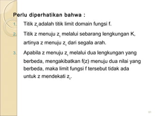 Perlu diperhatikan bahwa :
1. Titik zo
adalah titik limit domain fungsi f.
2. Titik z menuju zo
melalui sebarang lengkungan K,
artinya z menuju zo
dari segala arah.
3. Apabila z menuju zo
melalui dua lengkungan yang
berbeda, mengakibatkan f(z) menuju dua nilai yang
berbeda, maka limit fungsi f tersebut tidak ada
untuk z mendekati zo
.
81
 
