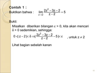 Contoh 1 :
Buktikan bahwa :
Bukti:
Misalkan diberikan bilangan ε > 0, kita akan mencari
δ > 0 sedemikian, sehingga:
, untuk z ≠ 2
Lihat bagian sebelah kanan
83
ε<−
−
−−⇒δ<−< |5
2z
2z3z2||2z|0
2
5
2z
2z3z2
lim
2
2z
=
−
−−
→
 