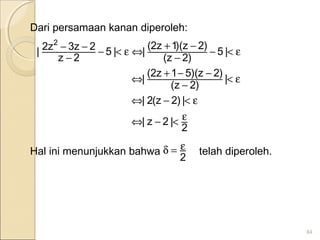 Dari persamaan kanan diperoleh:
Hal ini menunjukkan bahwa telah diperoleh.
84
2
|2z|
|)2z(2|
|
)2z(
)2z)(51z2(
|
|5
)2z(
)2z)(1z2(
||5
2z
2z3z2|
2
ε<−⇔
ε<−⇔
ε<
−
−−+
⇔
ε<−
−
−+
⇔ε<−
−
−−
2
ε=δ
 