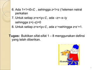 6. Ada 1=1+i0∈ℂ , sehingga z•1=z (1elemen netral
perkalian
7. Untuk setiap z=x+iy∈ℂ, ada –z=–x–iy
sehingga z+(–z)=0
8. Untuk setiap z=x+iy∈ℂ, ada z-1
=sehingga z•z-1
=1.
Tugas: Buktikan sifat-sifat 1 – 8 menggunakan definsi
yang telah diberikan.
9
 
