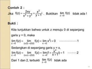 93
Contoh 2 :
Jika . Buktikan tidak ada !i
1y
x
yx
xy2
)z(f
2
22 +
+
+
= )z(flim
0z→
Bukti :
Kita tunjukkan bahwa untuk z menuju 0 di sepanjang
garis y = 0, maka
Sedangkan di sepanjang garis y = x,
Dari 1 dan 2, terbukti tidak ada
10ixlim)z(flim)z(flim 2
0x)0,0()0,x(0z
===
→→→
21)i
1x
x1(lim)z(flim)z(flim
2
0x)0,0()x,x(0z
=
+
+==
→→→
)z(flim
0z→
 