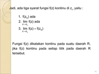 Jadi, ada tiga syarat fungsi f(z) kontinu di zo
, yaitu :
Fungsi f(z) dikatakan kontinu pada suatu daerah R,
jika f(z) kontinu pada setiap titik pada daerah R
tersebut.
95
)z(f)z(flim.3
ada)z(flim.2
ada)z(f.1
o
zz
zz
o
o
o
=
→
→
 