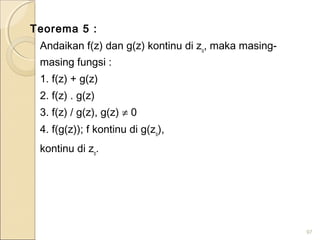 Teorema 5 :
Andaikan f(z) dan g(z) kontinu di zo
, maka masing-
masing fungsi :
1. f(z) + g(z)
2. f(z) . g(z)
3. f(z) / g(z), g(z) ≠ 0
4. f(g(z)); f kontinu di g(zo
),
kontinu di zo
.
97
 