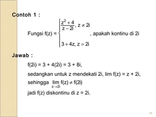 98
Contoh 1 :
Fungsi f(z) = , apakah kontinu di 2i
Jawab :
f(2i) = 3 + 4(2i) = 3 + 8i,
sedangkan untuk z mendekati 2i, lim f(z) = z + 2i,
jadi f(z) diskontinu di z = 2i.







=+
≠
−
+
i2z,z43
i2z,
i2z
4z2
)i2(f)z(flimsehingga
i2z
≠
→
 