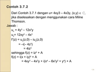 136
Contoh 3.7.2
Dari Contoh 3.7.1 dengan u= 4xy3 – 4x3y, (x,y) ∈ ℂ,
jika diselesaikan dengan menggunakan cara Milne
Thomson.
Jawab :
ux = 4y3
– 12x2
y
uy= 12xy2
– 4x3
f’(z) = ux(z,0) – iuy(z,0)
= –i(– 4z3
)
= 4iz3
sehingga f(z) = iz4
+ A
f(z) = i(x + iy)4
+ A
= 4xy3
– 4x3
y + i(x4
– 6x2
y2
+ y4
) + A
 