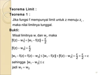 Teorema Limit :
Teorema 1 :
Jika fungsi f mempunyai limit untuk z menuju zo
,
maka nilai limitnya tunggal.
Bukti:
Misal limitnya w1 dan w2, maka
87
21
21
2121
2
11
wwjadi
wwsehingga
22
w)z(f)z(fww)z(f)z(fw
2
w)z(f
2
)z(fww)z(f
=
ε≤−
ε=ε+ε=−+−≤−+−
ε=−
ε=−=−
 