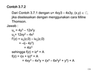 Contoh 3.7.2
   Dari Contoh 3.7.1 dengan u= 4xy3 – 4x3y, (x,y) ℂ,
   jika diselesaikan dengan menggunakan cara Milne
   Thomson.
Jawab :
   ux = 4y3 – 12x2y
   uy= 12xy2 – 4x3
   f’(z) = ux(z,0) – iuy(z,0)
         = –i(– 4z3)
             = 4iz3
   sehingga f(z) = iz4 + A
   f(z) = i(x + iy)4 + A
            = 4xy3 – 4x3y + i(x4 – 6x2y2 + y4) + A

                                                   134
 