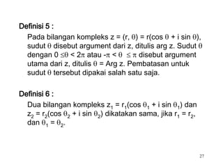 Definisi 5 :
  Pada bilangan kompleks z = (r, ) = r(cos + i sin ),
  sudut disebut argument dari z, ditulis arg z. Sudut
  dengan 0     < 2 atau - <        disebut argument
  utama dari z, ditulis = Arg z. Pembatasan untuk
  sudut tersebut dipakai salah satu saja.

Definisi 6 :
  Dua bilangan kompleks z1 = r1(cos 1 + i sin 1) dan
  z2 = r2(cos 2 + i sin 2) dikatakan sama, jika r1 = r2,
  dan 1 = 2.



                                                           27
 
