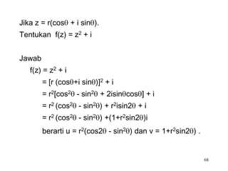 Jika z = r(cos + i sin ).
Tentukan f(z) = z2 + i


Jawab
   f(z) = z2 + i
        = [r (cos +i sin )]2 + i
        = r2[cos2 - sin2 + 2isin cos ] + i
        = r2 (cos2 - sin2 ) + r2isin2 + i
        = r2 (cos2 - sin2 ) +(1+r2sin2 )i
        berarti u = r2(cos2 - sin2 ) dan v = 1+r2sin2 ) .


                                                            68
 