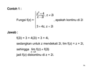Contoh 1 :
                           z2 4 , z     2i
                           z 2i
      Fungsi f(z) =                          , apakah kontinu di 2i

                           3 4z, z      2i
Jawab :
      f(2i) = 3 + 4(2i) = 3 + 4i,
      sedangkan untuk z mendekati 2i, lim f(z) = z + 2i,
      sehingga lim f(z)         f(2i)
                 z    2i
      jadi f(z) diskontinu di z = 2i.


                                                                      96
 