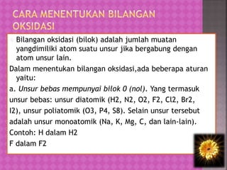  Bilangan oksidasi (bilok) adalah jumlah muatan
yangdimiliki atom suatu unsur jika bergabung dengan
atom unsur lain.
Dalam menentukan bilangan oksidasi,ada beberapa aturan
yaitu:
a. Unsur bebas mempunyai bilok 0 (nol). Yang termasuk
unsur bebas: unsur diatomik (H2, N2, O2, F2, Cl2, Br2,
I2), unsur poliatomik (O3, P4, S8). Selain unsur tersebut
adalah unsur monoatomik (Na, K, Mg, C, dan lain-lain).
Contoh: H dalam H2
F dalam F2
 