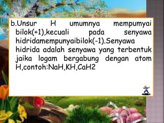 b.Unsur H umumnya mempumyai
bilok(+1),kecuali pada senyawa
hidridamempunyaibilok(-1).Senyawa
hidrida adalah senyawa yang terbentuk
jaika logam bergabung dengan atom
H,contoh:NaH,KH,CaH2
 
