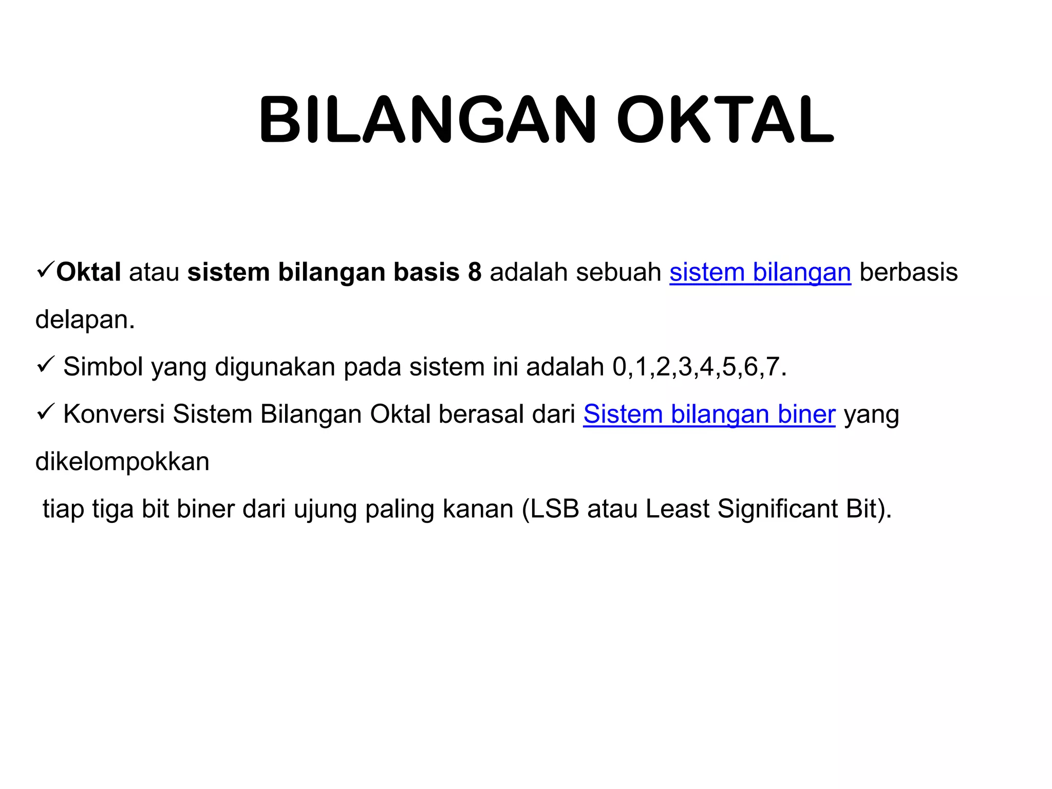 BILANGAN OKTAL
Oktal atau sistem bilangan basis 8 adalah sebuah sistem bilangan berbasis
delapan.
Simbol yang digunakan pada sistem ini adalah 0,1,2,3,4,5,6,7.
Konversi Sistem Bilangan Oktal berasal dari Sistem bilangan biner yang
dikelompokkan
tiap tiga bit biner dari ujung paling kanan (LSB atau Least Significant Bit).