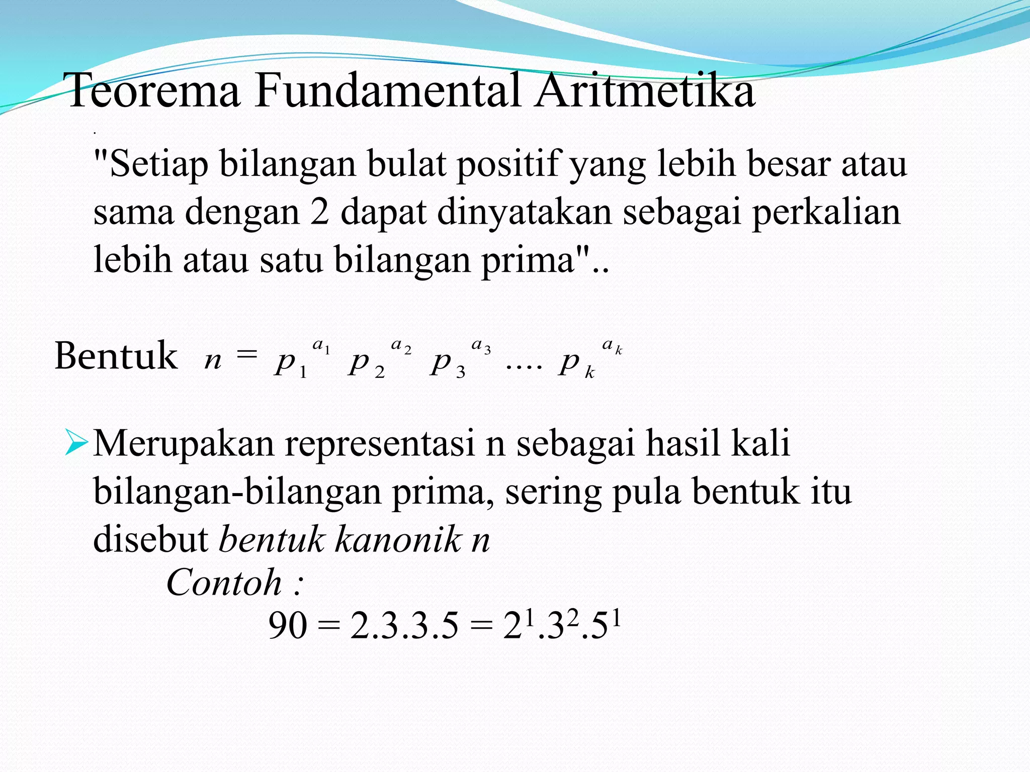Teorema Fundamental Aritmetika
.

"Setiap bilangan bulat positif yang lebih besar atau
sama dengan 2 dapat dinyatakan sebagai perkalian
lebih atau satu bilangan prima"..
Bentuk

n

p1

a1

p2

a2

p3

a3

.... p k

ak

Merupakan representasi n sebagai hasil kali
bilangan-bilangan prima, sering pula bentuk itu
disebut bentuk kanonik n
Contoh :
90 = 2.3.3.5 = 21.32.51

 
