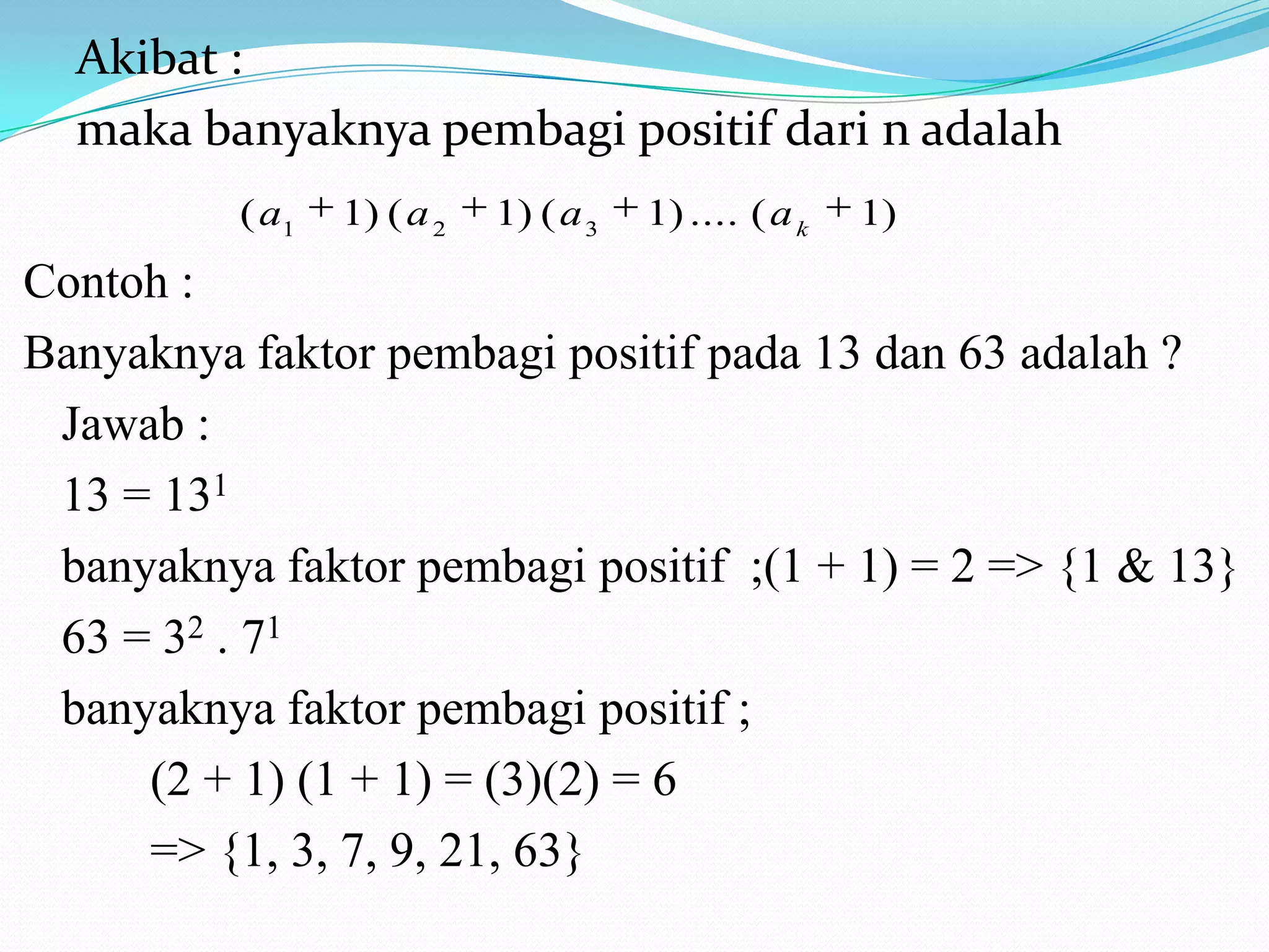 Akibat :
maka banyaknya pembagi positif dari n adalah
( a1

1) ( a 2

1) ( a 3

1) .... ( a k

1)

Contoh :
Banyaknya faktor pembagi positif pada 13 dan 63 adalah ?
Jawab :
13 = 131
banyaknya faktor pembagi positif ;(1 + 1) = 2 => {1 & 13}
63 = 32 . 71
banyaknya faktor pembagi positif ;
(2 + 1) (1 + 1) = (3)(2) = 6
=> {1, 3, 7, 9, 21, 63}

 