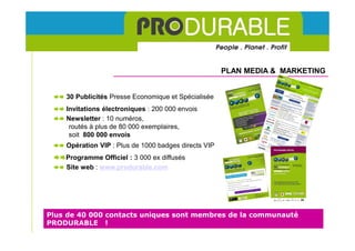 PLAN MEDIA & MARKETING


    30 Publicités Presse Economique et Spécialisée
    Invitations électroniques : 200 000 envois
    Newsletter : 10 numéros,
     routés à plus de 80 000 exemplaires,
     soit 800 000 envois
    Opération VIP : Plus de 1000 badges directs VIP
    Programme Officiel : 3 000 ex diffusés
    Site web : www.produrable.com




Plus de 40 000 contacts uniques sont membres de la communauté
PRODURABLE !
 