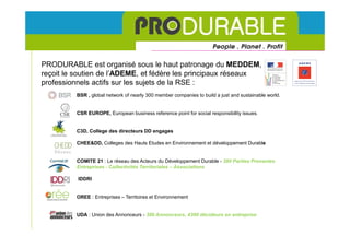 NOS PRINCIPAUX PARTENAIRES RESEAUX

PRODURABLE est organisé sous le haut patronage du MEDDEM,
reçoit le soutien de l’ADEME, et fédère les principaux réseaux
professionnels actifs sur les sujets de la RSE :
         BSR , global network of nearly 300 member companies to build a just and sustainable world.


         CSR EUROPE, European business reference point for social responsibility issues.


         C3D, College des directeurs DD engages

         CHEE&DD, Colleges des Hauts Etudes en Environnement et développement Durable


         COMITE 21 : Le réseau des Acteurs du Développement Durable - 380 Parties Prenantes
         Entreprises - Collectivités Territoriales – Associations

          IDDRI


         OREE : Entreprises – Territoires et Environnement


         UDA : Union des Annonceurs - 300 Annonceurs, 4300 décideurs en entreprise
 