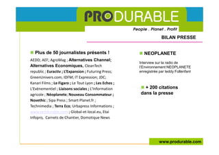 BILAN PRESSE


   Plus de 50 journalistes présents !                      NEOPLANETE
AEDD; AEF; AgroMag ; Alternatives Channel;
                                                        Interview sur la radio de
Alternatives Economiques, CleanTech                     l’Environnement NEOPLANETE
republic ; Euractiv ; L’Expansion ; Futuring Press;     enregistrée par teddy Follenfant
GreenUnivers.com; IDFM; IT Expression; JDC;
Kanari Films ; Le Figaro ; Le Tout Lyon ; Les Echos ;
L'Evènementiel ; Liaisons sociales ; L'Information        + 200 citations
agricole ; Néoplanete; Nouveau Consommateur ;           dans la presse
Novethic ; Sipa Press ; Smart Planet.fr ;
Technimedia ; Terra Eco; Urbapress Informations ;
www.vertdurable.com ; Global-et-local.eu, Etai
Infopro, Carnets de Chantier, Domotique News




                                                                    www.produrable.com
 