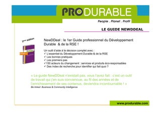 LE GUIDE NEWDDEAL


            NewDDeal : le 1er Guide professionnel du Développement
            Durable & de la RSE !
            Un outil d’aide à la décision complet avec :
              L’essentiel du Développement Durable & de la RSE
              Les bonnes pratiques
              Les premiers pas
             150 acteurs du changement : services et produits éco-responsables
              Des index de recherche pour identifier qui fait quoi ?


« Le guide NewDDeal n’existait pas, vous l’avez fait : c’est un outil
de travail qui j’en suis convaincue, au fil des années et de
l’enrichissement de ses contenus, deviendra incontournable ! »
Be linked Business & Community Intelligence




                                                                      www.produrable.com
 