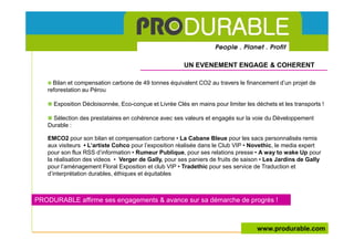 UN EVENEMENT ENGAGE & COHERENT

     Bilan et compensation carbone de 49 tonnes équivalent CO2 au travers le financement d’un projet de
   reforestation au Pérou

     Exposition Décloisonnée, Eco-conçue et Livrée Clés en mains pour limiter les déchets et les transports !

     Sélection des prestataires en cohérence avec ses valeurs et engagés sur la voie du Développement
   Durable :

   EMCO2 pour son bilan et compensation carbone • La Cabane Bleue pour les sacs personnalisés remis
   aux visiteurs • L’artiste Cohco pour l’exposition réalisée dans le Club VIP • Novethic, le media expert
   pour son flux RSS d’information • Rumeur Publique, pour ses relations presse • A way to wake Up pour
   la réalisation des videos • Verger de Gally, pour ses paniers de fruits de saison • Les Jardins de Gally
   pour l’aménagement Floral Exposition et club VIP • Tradethic pour ses service de Traduction et
   d’interprétation durables, éthiques et équitables



PRODURABLE affirme ses engagements & avance sur sa démarche de progrès !



                                                                                   www.produrable.com
 