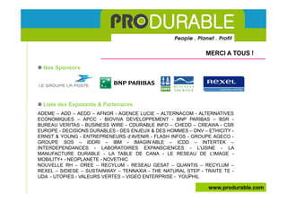 MERCI A TOUS !

  Nos Sponsors




  Liste des Exposants & Partenaires
ADEME – ADD – AEDD – AFNOR - AGENCE LUCIE – ALTERNACOM - ALTERNATIVES
ECONOMIQUES – APCC - BIOVIVA DEVELOPPEMENT - BNP PARIBAS – BSR -
BUREAU VERITAS - BUSINESS WIRE - CDURABLE INFO – CHEDD – CREAWA - CSR
EUROPE - DECISIONS DURABLES - DES ENJEUX & DES HOMMES – DNV – ETHICITY -
ERNST & YOUNG - ENTREPRENEURS d’AVENIR - FLASH INFOS - GROUPE AGECO -
GROUPE SOS – IDDRI – IBM - IMAGIN’ABLE – ICDD – INTERTEK –
INTERDEPENDANCES - LABORATOIRES EXPANSCIENCES - L’USINE - LA
MANUFACTURE DURABLE - LA TABLE DE CANA - LE RESEAU DE L’IMAGE -
MOBILITY+ - NEOPLANETE - NOVETHIC
NOUVELLE RH – OREE – RECYLUM - RESEAU GESAT – QUANTIS – RECYLUM –
REXEL – SIDIESE – SUSTAINWAY – TENNAXIA - THE NATURAL STEP - TRAITE TE -
UDA - UTOPIES - VALEURS VERTES – VIGEO ENTERPRISE - YOUPHIL

                                                              www.produrable.com
 