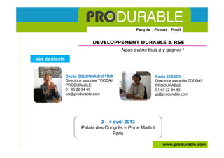 DEVELOPPEMENT DURABLE & RSE
                                            Nous avons tous à y gagner !
Vos contacts


               Cécile COLONNA D’ISTRIA                      Paola JESSON
               Directrice associée TODDAY                   Directrice associée TODDAY
               PRODURABLE                                   PRODURABLE
               01 45 22 94 40                               01 45 22 94 40
               cci@produrable.com                           pj@produrable.com




                                3 – 4 avril 2013
                       Palais des Congrès – Porte Maillot
                                      Paris

                                                                www.produrable.com
 