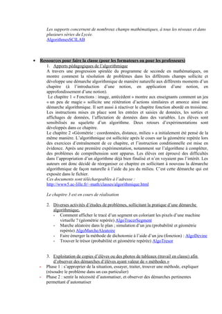 Les supports concernent de nombreux champs mathématiques, à tous les niveaux et dans
        plusieurs séries du Lycée.
        AlgorithmesSCILAB



•   Ressources pour faire la classe (pour les formateurs ou pour les professeurs)
       1. Apports pédagogiques de l’algorithmique
       A travers une progression spiralée du programme de seconde en mathématiques, on
       montre comment la résolution de problèmes dans les différents champs sollicite et
       développe une démarche algorithmique de manière naturelle aux différents moments d’un
       chapitre (à l’introduction d’une notion, en application d’une notion, en
       approfondissement d’une notion).
        Le chapitre 1 « Fonctions : image, antécédent » montre aux enseignants comment un jeu
       « un peu de magie » sollicite une réitération d’actions similaires et amorce ainsi une
       démarche algorithmique. Il sert aussi à réactiver le chapitre fonction abordé en troisième.
       Les instructions mises en place sont les entrées et saisies de données, les sorties et
       affichages de données, l’affectation de données dans des variables. Les élèves sont
       sensibilisés au squelette d’un algorithme. Deux retours d’expérimentations sont
       développés dans ce chapitre.
       Le chapitre 2 «Géométrie : coordonnées, distance, milieu » a initialement été pensé de la
       même manière. L’algorithmique est sollicitée après le cours sur la géométrie repérée lors
       des exercices d’entraînement de ce chapitre, et l’instruction conditionnelle est mise en
       évidence. Après une première expérimentation, notamment sur l’algorithme à compléter,
       des problèmes de compréhension sont apparus. Les élèves ont éprouvé des difficultés
       dans l’appropriation d’un algorithme déjà bien finalisé et n’en voyaient pas l’intérêt. Les
       auteurs ont donc décidé de réorganiser ce chapitre en sollicitant à nouveau la démarche
       algorithmique de façon naturelle à l’aide du jeu du milieu. C’est cette démarche qui est
       exposée dans le fichier.
       Ces documents sont téléchargeables à l’adresse :
       http://www5.ac-lille.fr/~math/classes/algorithmique.html

        Le chapitre 3 est en cours de réalisation

        2. Diverses activités d’études de problèmes, sollicitant la pratique d’une démarche
           algorithmique.
           - Comment afficher le tracé d’un segment en coloriant les pixels d’une machine
               virtuelle ? (géométrie repérée) AlgoTracerSegment
           - Marche aléatoire dans le plan ; simulation d’un jeu (probabilité et géométrie
               repérée) AlgoMarcheAleatoire
           - Faire émerger la méthode de dichotomie à l’aide d’un jeu (fonction) : AlgoDevine
           - Trouver le trésor (probabilité et géométrie repérée) AlgoTresor


        3. Exploitation de copies d’élèves ou des photos de tableaux (travail en classe) afin
            d’observer des démarches d’élèves ayant valeur de « méthodes »
    -   Phase 1 : s’approprier de la situation, essayer, traiter, trouver une méthode, expliquer
        (résoudre le problème dans un cas particulier)
    -   Phase 2 : sentir la nécessité d’automatiser, et observer des démarches pertinentes
        permettant d’automatiser
 