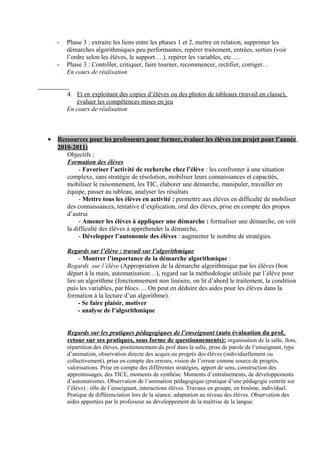 -   Phase 3 : extraire les liens entre les phases 1 et 2, mettre en relation, supprimer les
        démarches algorithmiques peu performantes, repérer traitement, entrées, sorties (voir
        l’ordre selon les élèves, le support….), repérer les variables, etc…..
    -   Phase 3 : Contrôler, critiquer, faire tourner, recommencer, rectifier, corriger…
        En cours de réalisation


        4. Et en exploitant des copies d’élèves ou des photos de tableaux (travail en classe),
           évaluer les compétences mises en jeu
        En cours de réalisation



•   Ressources pour les professeurs pour former, évaluer les élèves (en projet pour l’année
    2010-2011)
       Objectifs :
       Formation des élèves
            - Favoriser l’activité de recherche chez l’élève : les confronter à une situation
       complexe, sans stratégie de résolution, mobiliser leurs connaissances et capacités,
       mobiliser le raisonnement, les TIC, élaborer une démarche, manipuler, travailler en
       équipe, passer au tableau, analyser les résultats
            - Mettre tous les élèves en activité : permettre aux élèves en difficulté de mobiliser
       des connaissances, tentative d’explication, oral des élèves, prise en compte des propos
       d’autrui
            - Amener les élèves à appliquer une démarche : formaliser une démarche, on voit
       la difficulté des élèves à appréhender la démarche,
            - Développer l’autonomie des élèves : augmenter le nombre de stratégies.

        Regards sur l’élève : travail sur l’algorithmique
             - Montrer l’importance de la démarche algorithmique :
        Regards sur l’élève (Appropriation de la démarche algorithmique par les élèves (bon
        départ à la main, automatisation…), regard sur la méthodologie utilisée par l’élève pour
        lire un algorithme (fonctionnement non linéaire, on lit d’abord le traitement, la condition
        puis les variables, par blocs…. On peut en déduire des aides pour les élèves dans la
        formation à la lecture d’un algorithme).
             - Se faire plaisir, motiver
             - analyse de l’algorithmique


        Regards sur les pratiques pédagogiques de l’enseignant (auto évaluation du prof,
        retour sur ses pratiques, sous forme de questionnements): organisation de la salle, îlots,
        répartition des élèves, positionnement du prof dans la salle, prise de parole de l’enseignant, type
        d’animation, observation directe des acquis ou progrès des élèves (individuellement ou
        collectivement), prise en compte des erreurs, vision de l’erreur comme source de progrès,
        valorisations. Prise en compte des différentes stratégies, apport de sens, construction des
        apprentissages, des TICE, moments de synthèse. Moments d’entraînements, de développements
        d’automatismes. Observation de l’animation pédagogique (pratique d’une pédagogie centrée sur
        l’élève) : rôle de l’enseignant, interactions élèves. Travaux en groupe, en binôme, individuel.
        Pratique de différenciation lors de la séance, adaptation au niveau des élèves. Observation des
        aides apportées par le professeur au développement de la maîtrise de la langue.
 