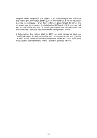 imaginer davantage positifs que négatifs. Cela s’accompagne d’un niveau de
préparation plus élevé (42% contre 33% en moyenne) vis-à-vis des nouveaux
modèles économiques et d’un désir nettement plus marqué de former leur
personnel pour accompagner la digitalisation (44% contre 18% en moyenne),
avec tout de même encore 47% des dirigeants confiants dans la capacité de
leur entreprise à absorber naturellement les changements induits.
Si l’ubérisation des métiers était en 2015 un sujet transversal soulevant
l’inquiétude parmi les entreprises les plus petites comme les plus grandes,
ces deux autres formes de bouleversement des modes de travail et de com-
mercialisation semblent moins retenir l’attention et moins effrayer.
10
 