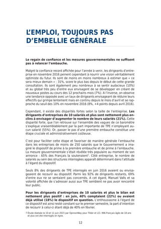 Le regain de confiance et les mesures gouvernementales ne suffisent
pas à relancer l’embauche.
Malgré la confiance record affichée pour l’année à venir, les dirigeants d’entre-
prise en novembre 2016 peinent cependant à nourrir une vision véritablement
optimiste du futur. Ils sont de moins en moins nombreux à estimer que « ce
sera mieux demain » : 31%, score le plus bas depuis le début de cette grande
consultation. Ils sont également peu nombreux à se sentir audacieux (10%)
et au global très peu d’entre eux envisagent de se développer en créant de
nouveaux postes au cours des 12 prochains mois (7%). A l’inverse, on observe
une tendance opposée avec un taux de dirigeants envisageant de réduire leurs
effectifs qui grimpe lentement mais en continu depuis le mois d’avril et se rap-
proche du seuil des 10% en novembre 2016 (8%, +4 points depuis avril 2016).
Cependant, il existe des disparités fortes selon la taille de l’entreprise. Les
dirigeants d’entreprises de 10 salariés et plus sont nettement plus en-
clins à envisager d’augmenter le nombre de leurs salariés (21%). Cette
disparité forte, que l’on retrouve sur l’ensemble des vagues de ce baromètre
s’explique vraisemblablement par la part importante de TPE n’employant au-
cun salarié (55%). Or, passer le pas d’une première embauche constitue une
étape cruciale et administrativement coûteuse.
C’est pour faciliter cette étape et favoriser de manière générale l’embauche
dans les entreprises de moins de 250 salariés que le Gouvernement a ima-
giné le dispositif de prime à la première embauche et de prime à l’embauche.
La mesure gouvernementale s’était révélée très populaire au moment de son
annonce : 65% des Français la soutenaient7
. Côté entreprise, le nombre de
salariés au sein des structures interrogées apparaît déterminant dans l’attitude
à l’égard du dispositif.
Seuls 8% des dirigeants de TPE interrogés en juin 2016 avaient ou envisa-
geaient de recourir au dispositif. Parmi les 92% de dirigeants restants, 69%
d’entre eux ne se sentaient pas concernés. A cet égard, Manuel Valls et sa
volonté affichée de s’adresser aussi aux TPE semblent ne pas avoir rencontré
leur public.
Pour les dirigeants d’entreprises de 10 salariés et plus le bilan est
nettement plus positif : en juin, 40% comptaient (22%) ou avaient
déjà utilisé (18%) le dispositif en question. L’enthousiasme à l’égard de
ce dispositif est ainsi resté constant sur le premier semestre, la part d’intention
de recourir à celui-ci étant déjà de 40% en février.
L’EMPLOI, TOUJOURS PAS
D’EMBELLIE GÉNÉRALE
12
7 Étude réalisée le 10 et 11 juin 2015 par OpinionWay pour Tilder et LCI. 996 Français âgés de 18 ans
et plus ont été interrogés en ligne.
 