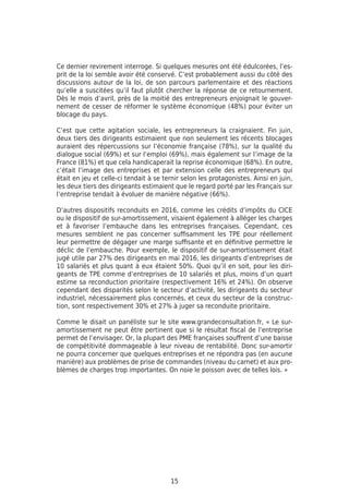 15
Ce dernier revirement interroge. Si quelques mesures ont été édulcorées, l’es-
prit de la loi semble avoir été conservé. C’est probablement aussi du côté des
discussions autour de la loi, de son parcours parlementaire et des réactions
qu’elle a suscitées qu’il faut plutôt chercher la réponse de ce retournement.
Dès le mois d’avril, près de la moitié des entrepreneurs enjoignait le gouver-
nement de cesser de réformer le système économique (48%) pour éviter un
blocage du pays.
C’est que cette agitation sociale, les entrepreneurs la craignaient. Fin juin,
deux tiers des dirigeants estimaient que non seulement les récents blocages
auraient des répercussions sur l’économie française (78%), sur la qualité du
dialogue social (69%) et sur l’emploi (69%), mais également sur l’image de la
France (81%) et que cela handicaperait la reprise économique (68%). En outre,
c’était l’image des entreprises et par extension celle des entrepreneurs qui
était en jeu et celle-ci tendait à se ternir selon les protagonistes. Ainsi en juin,
les deux tiers des dirigeants estimaient que le regard porté par les Français sur
l’entreprise tendait à évoluer de manière négative (66%).
D’autres dispositifs reconduits en 2016, comme les crédits d’impôts du CICE
ou le dispositif de sur-amortissement, visaient également à alléger les charges
et à favoriser l’embauche dans les entreprises françaises. Cependant, ces
mesures semblent ne pas concerner suffisamment les TPE pour réellement
leur permettre de dégager une marge suffisante et en définitive permettre le
déclic de l’embauche. Pour exemple, le dispositif de sur-amortissement était
jugé utile par 27% des dirigeants en mai 2016, les dirigeants d’entreprises de
10 salariés et plus quant à eux étaient 50%. Quoi qu’il en soit, pour les diri-
geants de TPE comme d’entreprises de 10 salariés et plus, moins d’un quart
estime sa reconduction prioritaire (respectivement 16% et 24%). On observe
cependant des disparités selon le secteur d’activité, les dirigeants du secteur
industriel, nécessairement plus concernés, et ceux du secteur de la construc-
tion, sont respectivement 30% et 27% à juger sa reconduite prioritaire.
Comme le disait un panéliste sur le site www.grandeconsultation.fr, « Le sur-
amortissement ne peut être pertinent que si le résultat fiscal de l’entreprise
permet de l’envisager. Or, la plupart des PME françaises souffrent d’une baisse
de compétitivité dommageable à leur niveau de rentabilité. Donc sur-amortir
ne pourra concerner que quelques entreprises et ne répondra pas (en aucune
manière) aux problèmes de prise de commandes (niveau du carnet) et aux pro-
blèmes de charges trop importantes. On noie le poisson avec de telles lois. »
 