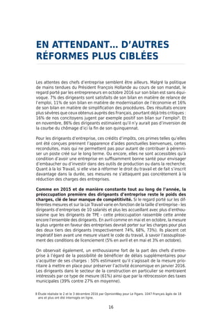 16
Les attentes des chefs d’entreprise semblent être ailleurs. Malgré la politique
de mains tendues du Président François Hollande au cours de son mandat, le
regard porté par les entrepreneurs en octobre 2016 sur son bilan est sans équi-
voque. 7% des dirigeants sont satisfaits de son bilan en matière de relance de
l’emploi, 11% de son bilan en matière de modernisation de l’économie et 16%
de son bilan en matière de simplification des procédures. Des résultats encore
plus sévères que ceux obtenus auprès des Français, pourtant déjà très critiques :
16% de nos concitoyens jugent par exemple positif son bilan sur l’emploi9
. Et
en novembre, 86% des dirigeants estimaient qu’il n’y aurait pas d’inversion de
la courbe du chômage d’ici la fin de son quinquennat.
Pour les dirigeants d’entreprise, ces crédits d’impôts, ces primes telles qu’elles
ont été conçues prennent l’apparence d’aides ponctuelles bienvenues, certes
reconduites, mais qui ne permettent pas pour autant de contribuer à pérenni-
ser un poste créé sur le long terme. Ou encore, elles ne sont accessibles qu’à
condition d’avoir une entreprise en suffisamment bonne santé pour envisager
d’embaucher ou d’investir dans des outils de production ou dans la recherche.
Quant à la loi Travail, si elle vise à réformer le droit du travail et de fait s’inscrit
davantage dans la durée, ses mesures ne s’attaquent pas concrètement à la
réduction des charges des entreprises.
Comme en 2015 et de manière constante tout au long de l’année, la
préoccupation première des dirigeants d’entreprise reste le poids des
charges, clé de leur manque de compétitivité. Si le regard porté sur les dif-
férentes mesures et sur la Loi Travail varie en fonction de la taille d’entreprise - les
dirigeants d’entreprises de 10 salariés et plus les accueillant avec plus d’enthou-
siasme que les dirigeants de TPE - cette préoccupation rassemble cette année
encore l’ensemble des dirigeants. En avril comme en mai et en octobre, la mesure
la plus urgente en faveur des entreprises devrait porter sur les charges pour plus
des deux tiers des dirigeants (respectivement 74%, 68%, 73%). Ils placent cet
impératif bien avant une mesure visant le code du travail, à savoir l’assouplisse-
ment des conditions de licenciement (5% en avril et en mai et 3% en octobre).
On observait également, un enthousiasme fort de la part des chefs d’entre-
prise à l’égard de la possibilité de bénéficier de délais supplémentaires pour
s’acquitter de ses charges : 50% estimaient qu’il s’agissait de la mesure prio-
ritaire à mettre en place pour préserver l’activité économique en janvier 2016.
Les dirigeants dans le secteur de la construction en particulier se montraient
intéressés par ce type de mesure (61%) ainsi que par la rétrocession des taxes
municipales (39% contre 27% en moyenne).
EN ATTENDANT… D’AUTRES
RÉFORMES PLUS CIBLÉES
8 Étude réalisée le 2 et le 3 décembre 2016 par OpinionWay pour Le Figaro. 1047 Français âgés de 18
ans et plus ont été interrogés en ligne.
 