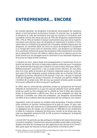 18
De manière générale, les dirigeants d’entreprise reconnaissent de nombreux
atouts à l’environnement économique français. En premier lieu, la qualité de
la recherche et celle des formations ainsi que les soutiens à l’innovation sont
considérés comme des atouts par plus de 70% des dirigeants (respectivement
79%, 74% et 70%) et tendent à évoluer positivement pour plus de la majorité.
Ces atouts sont précieux pour les dirigeants et notamment le soutien à l’inno-
vation dans un contexte où la question de l’innovation semble majeure pour les
dirigeants. En novembre 2016, de moins en moins de dirigeants la comparent
à un mirage (6% contre 12% en novembre 2015), une tendance qui témoigne
d’un sentiment renforcé de la part des dirigeants d’être directement concernés
par la nécessité d’innover. Par ailleurs, depuis deux ans on observe que la ma-
jorité d’entre eux est partagée entre le sentiment d’une nécessité impérieuse
et la prise de risque qu’elle constitue.
L’industrie du futur, grand projet d’accompagnement à l’avènement d’une in-
dustrie de demain, fait écho à cette préoccupation renforcée pour l’innovation
et au sentiment des Français que l’industrie a un avenir dans notre pays (63%)10
.
Malheureusement, aujourd’hui, c’est un projet encore méconnu. En mai 2016,
plus d’un mois après la semaine de l’Industrie organisée autour de ce thème,
tout juste 21% des dirigeants avaient entendu parler de ce chantier (32% des
dirigeants du secteur industriel) et 6% estimait « bien voir » de quoi il s’agissait
(13% des dirigeants du secteur industriel). En résultait une opinion mitigée de
l’ambition de ce projet avec 46% de ceux qui avaient entendu parler du projet
la trouvant suffisante et 45% la trouvant insuffisante.
En 2016, dans la continuité des premières années du quinquennat de François
Hollande et contrairement à ce que l’on pouvait attendre d’une année préélec-
torale qui aurait pu être marquée par la volonté de faire le bilan des mesures
prises, le Gouvernement a affiché avec force et sans ambiguïté son désir de
continuer à travailler aux côtés des entreprises. Les dirigeants reconnaissent
cet effort et leur confiance dans les perspectives de leur entreprise s’en ressent.
Cependant, avant de traduire en emplois cette dynamique, il faudra conforter
cette confiance et susciter l’enthousiasme et le goût du risque. Et pour cela,
il manque encore des mesures qui s’adresseraient également aux entreprises
ne dégageant pas de marge, aux entreprises en difficulté et non simplement
à celles en croissance, disposant de fonds pour investir et de temps pour pos-
tuler aux dispositifs comme le CICE, le CIR, la prime à l’embauche, le dispositif
de sur-amortissement,...).
L’année 2017 du point de vue des politiques d’emploi et de relance économique
s’annonce complexe. Comment les mesures actuelles seront-elles conservées ?
Quelles vont être les conséquences des applications des décrets la loi Travail ?
Vers quels types de mesures la future gouvernance s’orientera-t-elle ?
ENTREPRENDRE… ENCORE
10 Étude réalisée le 14 et le 15 septembre 2016 par OpinionWay pour Tilder et LCI. 1011 Français âgés
de 18 ans et plus ont été interrogés en ligne.
 