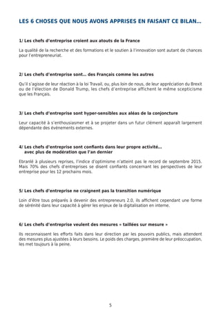 5
LES 6 CHOSES QUE NOUS AVONS APPRISES EN FAISANT CE BILAN…
1/ Les chefs d’entreprise croient aux atouts de la France
La qualité de la recherche et des formations et le soutien à l’innovation sont autant de chances
pour l’entrepreneuriat.
2/ Les chefs d’entreprise sont… des Français comme les autres
Qu’il s’agisse de leur réaction à la loi Travail, ou, plus loin de nous, de leur appréciation du Brexit
ou de l’élection de Donald Trump, les chefs d’entreprise affichent le même scepticisme
que les Français.
3/ Les chefs d’entreprise sont hyper-sensibles aux aléas de la conjoncture
Leur capacité à s’enthousiasmer et à se projeter dans un futur clément apparaît largement
dépendante des événements externes.
4/ Les chefs d’entreprise sont confiants dans leur propre activité…	
avec plus de modération que l’an dernier
Ebranlé à plusieurs reprises, l’indice d’optimisme n’atteint pas le record de septembre 2015.
Mais 70% des chefs d’entreprises se disent confiants concernant les perspectives de leur
entreprise pour les 12 prochains mois.
5/ Les chefs d’entreprise ne craignent pas la transition numérique
Loin d’être tous préparés à devenir des entrepreneurs 2.0, ils affichent cependant une forme
de sérénité dans leur capacité à gérer les enjeux de la digitalisation en interne.
6/ Les chefs d’entreprise veulent des mesures « taillées sur mesure »
Ils reconnaissent les efforts faits dans leur direction par les pouvoirs publics, mais attendent
des mesures plus ajustées à leurs besoins. Le poids des charges, première de leur préoccupation,
les met toujours à la peine.
 