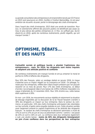 La grande consultation des entrepreneurs et le baromètre lancés par CCI France
en 2015 sont poursuivis en 2016. Confiés à l’institut OpinionWay, ils ont pour
ambition de recueillir, écouter, porter le témoignage des chefs d’entreprise.
Dans l’esprit des chefs d’entreprise, 2015 était une année de transition. Pour
eux, le volontarisme affirmé des pouvoirs publics ne bénéficiait pas assez au
tissu le plus dense des petites entreprises et, in fine, ne suffisait pas. Qu’en
disent-ils en 2016, après les nombreux événements, plutôt négatifs, qui ont
marqué l’année ?
OPTIMISME, DÉBATS...	
ET DES HAUTS
L’actualité sociale et politique lourde a plombé l’optimisme des
entrepreneurs… mais, fin 2016, les dirigeants sont moins inquiets
et adoptent une attitude positive et confiante
De nombreux événements ont marqué l’année et ont pu entamer le moral et
parfois le chiffre d’affaires des dirigeants.
Pour 63% des Français, selon un sondage réalisé en janvier 2016, le risque
d’attentat aura un impact négatif sur la croissance en 20161
. Ce présage, fu-
neste pour les entreprises, reflète bien l’état d’esprit ambiant que l’on pouvait
ressentir en ce mois de janvier. Pour 17% des chefs d’entreprise, ce début
d’année s’accompagnait déjà d’une baisse de chiffre d’affaires imputable à la
vague d’attentats du 13 novembre 2015. Pour 33% d’entre eux, cette baisse
était supérieure à 20%.
En mai - juin 2016, les mouvements sociaux répétés et notamment la situation
de blocage engendrée par la discussion de la loi Travail faisaient craindre à
30% des dirigeants un impact sur leur entreprise. Dans le secteur du com-
merce, en particulier, 53% des chefs d’entreprise anticipaient des retombées
sur leur activité, d’après notre enquête réalisée en juin. Cette situation semble
avoir largement entamé le capital d’optimisme et de sérénité des dirigeants
français : le nombre de chefs d’entreprise se déclarant optimistes a chuté de
37% en avril à 27% en juin et ceux se présentant comme « sereins » est passé
de 25% en avril à 16% en juin. La confiance dans leur entreprise également
a subi une sévère baisse : moins de 60% des dirigeants témoignaient
en juin d’une confiance dans les perspectives de leur entreprise
6
 