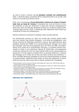 au mois le mois) à estimer que la situation actuelle est satisfaisante
(35%, +18 points depuis novembre 2015) comparativement à ce qu’elle a été
(32%) et ce qu’elle sera demain (31%).
Enfin, ceci s’accompagne d’une diminution continue du niveau d’inquié-
tude tout au long de l’année à l’exception des mois de février et mars.
En novembre, le taux est nettement en deçà des mesures enregistrées en
2015 avec moins de 30% des dirigeants français qui se disent inquiets (29%,
-9 points depuis janvier 2016). L’inquiétude reste cependant l’état d’esprit qui
caractérise le mieux les entrepreneurs.
Plusieurs éléments contribuent à expliquer cette nouvelle attitude :
Les événements survenus en 2015 ont suscité des craintes parfois fortes
pour leur activité chez certains dirigeants : une forme de soulagement, celui
d’avoir traversé ces difficultés, peut-être à l’œuvre. Plus objectivement, deux
enquêtes récentes de l’INSEE sur la consommation des Français3
et le moral
des ménages4
sont très encourageantes pour les TPE et les PME, très dépen-
dantes de la santé de la consommation française. La première permet d’en-
visager le retour à une croissance robuste fin 2016 grâce une progression
du pouvoir d’achat de 1,8 % sur toute l’année 2016 et une consommation en
hausse de 1,5 % par rapport à octobre 2015. La seconde révèle que « l’opinion
des ménages sur le niveau de vie futur en France continue de s’améliorer »5
.
Enfin, les effets désormais tangibles du CICE et de manière générale la volonté
du gouvernement, réaffirmée cette année, de faire des entreprises un parte-
naire ont aussi leur rôle à jouer dans la baisse constante de l’inquiétude.
8
1 Étude réalisée le 13 et le 14 janvier 2016 par OpinionWay pour Tilder et LCI. 1002 Français âgés de
18 ans et plus ont été interrogés en ligne.
2 Étude réalisée le 9 et le 10 novembre 2016 par OpinionWay pour Tilder et LCI. 1005 Français âgés de
18 ans et plus ont été interrogés en ligne.
3 Informations rapides, n°311, INSEE Conjoncture. Dépenses de consommation des ménages en biens
réalisée en octobre 2016 : https://www.insee.fr/fr/statistiques/2510391
4 Informations rapides, n°308, INSEE Conjoncture. Enquête mensuelle de conjoncture auprès
des ménages réalisée en novembre 2016 : https://www.insee.fr/fr/statistiques/2507286
5 Informations rapides, n°308, INSEE Conjoncture. https://www.insee.fr/fr/statistiques/2507286
Indicateur de l’optimisme
 