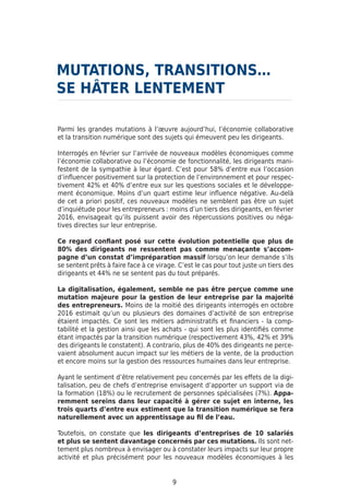 9
Parmi les grandes mutations à l’œuvre aujourd’hui, l’économie collaborative
et la transition numérique sont des sujets qui émeuvent peu les dirigeants.
Interrogés en février sur l’arrivée de nouveaux modèles économiques comme
l’économie collaborative ou l’économie de fonctionnalité, les dirigeants mani-
festent de la sympathie à leur égard. C’est pour 58% d’entre eux l’occasion
d’influencer positivement sur la protection de l’environnement et pour respec-
tivement 42% et 40% d’entre eux sur les questions sociales et le développe-
ment économique. Moins d’un quart estime leur influence négative. Au-delà
de cet a priori positif, ces nouveaux modèles ne semblent pas être un sujet
d’inquiétude pour les entrepreneurs : moins d’un tiers des dirigeants, en février
2016, envisageait qu’ils puissent avoir des répercussions positives ou néga-
tives directes sur leur entreprise.
Ce regard confiant posé sur cette évolution potentielle que plus de
80% des dirigeants ne ressentent pas comme menaçante s’accom-
pagne d’un constat d’impréparation massif lorsqu’on leur demande s’ils
se sentent prêts à faire face à ce virage. C’est le cas pour tout juste un tiers des
dirigeants et 44% ne se sentent pas du tout préparés.
La digitalisation, également, semble ne pas être perçue comme une
mutation majeure pour la gestion de leur entreprise par la majorité
des entrepreneurs. Moins de la moitié des dirigeants interrogés en octobre
2016 estimait qu’un ou plusieurs des domaines d’activité de son entreprise
étaient impactés. Ce sont les métiers administratifs et financiers - la comp-
tabilité et la gestion ainsi que les achats - qui sont les plus identifiés comme
étant impactés par la transition numérique (respectivement 43%, 42% et 39%
des dirigeants le constatent). A contrario, plus de 40% des dirigeants ne perce-
vaient absolument aucun impact sur les métiers de la vente, de la production
et encore moins sur la gestion des ressources humaines dans leur entreprise.
Ayant le sentiment d’être relativement peu concernés par les effets de la digi-
talisation, peu de chefs d’entreprise envisagent d’apporter un support via de
la formation (18%) ou le recrutement de personnes spécialisées (7%). Appa-
remment sereins dans leur capacité à gérer ce sujet en interne, les
trois quarts d’entre eux estiment que la transition numérique se fera
naturellement avec un apprentissage au fil de l’eau.
Toutefois, on constate que les dirigeants d’entreprises de 10 salariés
et plus se sentent davantage concernés par ces mutations. Ils sont net-
tement plus nombreux à envisager ou à constater leurs impacts sur leur propre
activité et plus précisément pour les nouveaux modèles économiques à les
MUTATIONS, TRANSITIONS…
SE HÂTER LENTEMENT
 