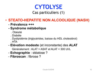 CYTOLYSE
Cas particuliers (1)
• STEATO-HEPATITE NON ALCOOLIQUE (NASH) 
- Prévalence +++ 
- Syndrome métabolique 
. Obésité 
. Diabète 
. Dyslipidémie (triglycérides, baisse du HDL cholestérol) 
. HTA 
- Elévation modeste (et inconstante) des ALAT 
Généralement : ALAT > ASAT et ALAT < 300 UI/L 
- Echographie : stéatose ? 
- Fibroscan : fibrose ?
10Claude EUGENE
 
