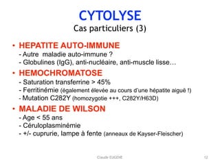 CYTOLYSE
Cas particuliers (3)
• HEPATITE AUTO-IMMUNE 
- Autre maladie auto-immune ? 
- Globulines (IgG), anti-nucléaire, anti-muscle lisse…
• HEMOCHROMATOSE 
- Saturation transferrine > 45% 
- Ferritinémie (également élevée au cours d’une hépatite aiguë !) 
- Mutation C282Y (homozygotie +++, C282Y/H63D)
• MALADIE DE WILSON 
- Age < 55 ans 
- Céruloplasminémie 
- +/- cuprurie, lampe à fente (anneaux de Kayser-Fleischer)
12Claude EUGENE
 