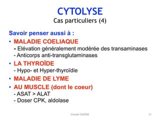 CYTOLYSE
Cas particuliers (4)
Savoir penser aussi à :
• MALADIE COELIAQUE 
- Elévation généralement modérée des transaminases 
- Anticorps anti-transglutaminases
• LA THYROÏDE 
- Hypo- et Hyper-thyroïdie
• MALADIE DE LYME
• AU MUSCLE (dont le coeur) 
- ASAT > ALAT 
- Doser CPK, aldolase
13Claude EUGENE
 