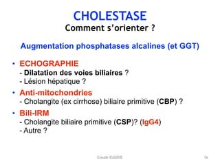 CHOLESTASE
Comment s’orienter ?
Augmentation phosphatases alcalines (et GGT)
• ECHOGRAPHIE 
- Dilatation des voies biliaires ? 
- Lésion hépatique ?
• Anti-mitochondries 
- Cholangite (ex cirrhose) biliaire primitive (CBP) ?
• Bili-IRM 
- Cholangite biliaire primitive (CSP)? (IgG4) 
- Autre ?
16Claude EUGENE
 